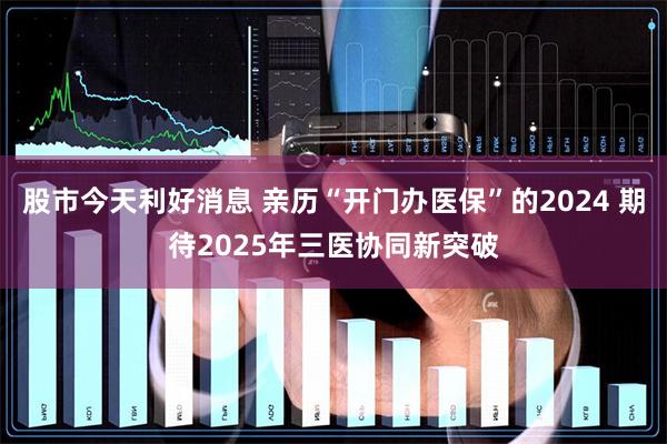 股市今天利好消息 亲历“开门办医保”的2024 期待2025